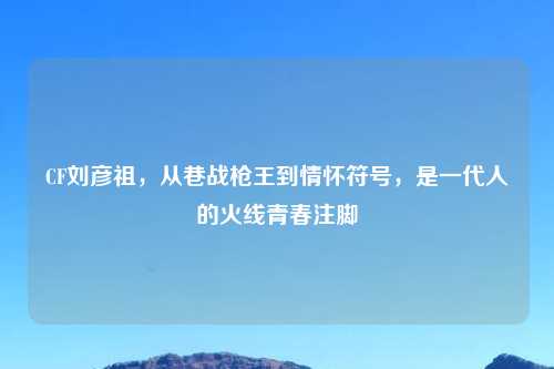 CF刘彦祖，从巷战枪王到情怀符号，是一代人的火线青春注脚