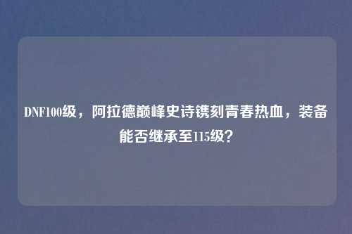 DNF100级，阿拉德巅峰史诗镌刻青春热血，装备能否继承至115级？