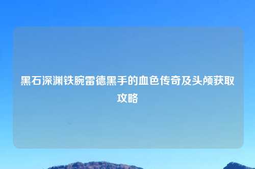 黑石深渊铁腕雷德黑手的血色传奇及头颅获取攻略