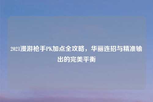 2021漫游     PK加点全攻略，华丽连招与精准输出的完美平衡