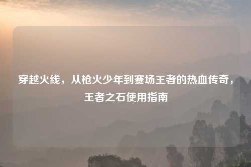 穿越火线，从枪火少年到赛场王者的热血传奇，王者之石使用指南