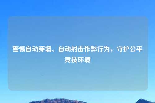 警惕自动穿墙、自动射击作弊行为，守护公平竞技环境