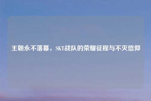 王朝永不落幕，SKT战队的荣耀征程与不灭信仰