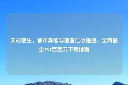 天劫医生，都市异能与医者仁心碰撞，全网最全TXT百度云下载指南
