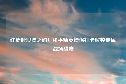 红墙赴浪漫之约！和平精英情侣打卡解锁专属战场甜蜜