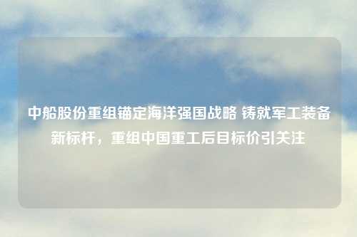 中船股份重组锚定海洋强国战略 铸就军工装备新标杆，重组中国重工后目标价引关注