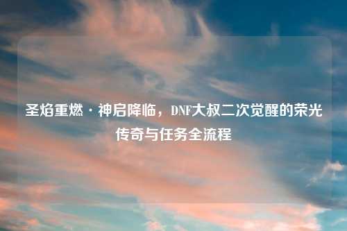 圣焰重燃·神启降临，DNF大叔二次觉醒的荣光传奇与任务全流程