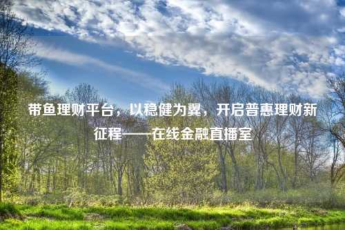 带鱼理财平台，以稳健为翼，开启普惠理财新征程——在线金融直播室