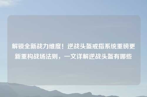 解锁全新战力维度！逆战头盔戒指系统重磅更新重构战场法则，一文详解逆战头盔有哪些