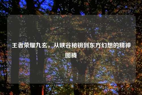 王者荣耀九玄，从峡谷秘钥到东方幻想的精神图腾