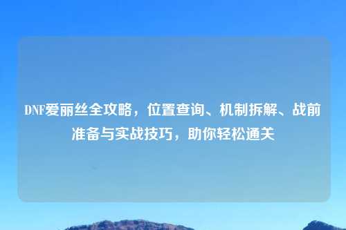 DNF爱丽丝全攻略，位置查询、机制拆解、战前准备与实战技巧，助你轻松通关