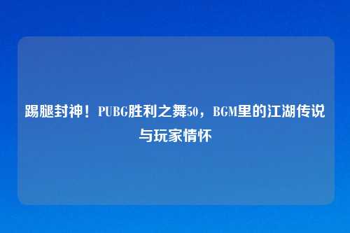 踢腿封神！PUBG胜利之舞50，BGM里的江湖传说与玩家情怀