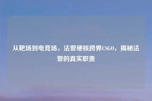 从靶场到电竞场，法警硬核跨界CSGO，揭秘法警的真实职责