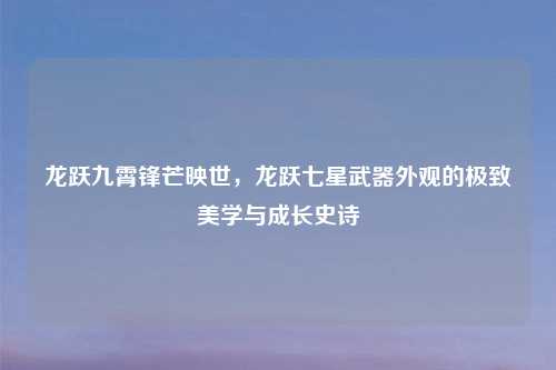 龙跃九霄锋芒映世，龙跃七星武器外观的极致美学与成长史诗