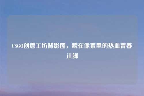 CSGO创意工坊背影图，藏在像素里的热血青春注脚