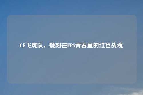 CF飞虎队，镌刻在FPS青春里的红色战魂