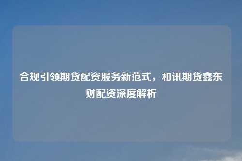 合规引领期货配资服务新范式，和讯期货鑫东财配资深度解析