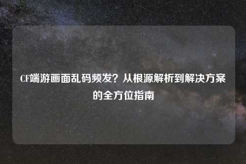 CF端游画面乱码频发？从根源解析到解决方案的全方位指南