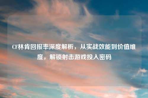 CF林肯回报率深度解析，从实战效能到价值维度，解锁射击游戏投入密码