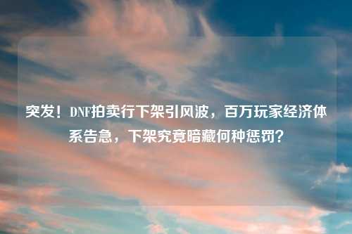 突发！DNF拍卖行下架引风波，百万玩家经济体系告急，下架究竟暗藏何种惩罚？