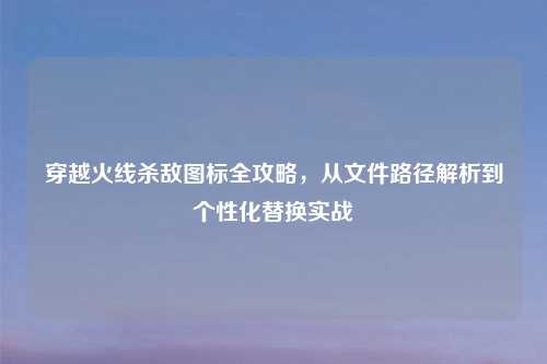 穿越火线杀敌图标全攻略，从文件路径解析到个性化替换实战