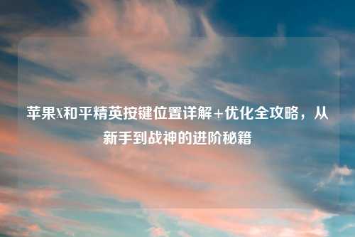 苹果X和平精英按键位置详解+优化全攻略，从新手到战神的进阶秘籍