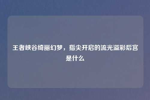 王者峡谷绮丽幻梦，指尖开启的流光溢彩后宫是什么