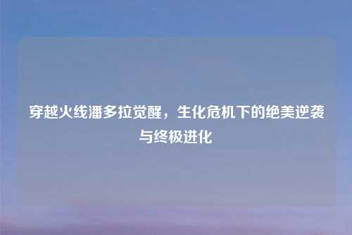 穿越火线潘多拉觉醒，生化危机下的绝美逆袭与终极进化