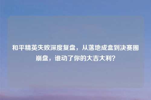 和平精英失败深度复盘，从落地成盒到决赛圈     ，谁动了你的大吉大利？