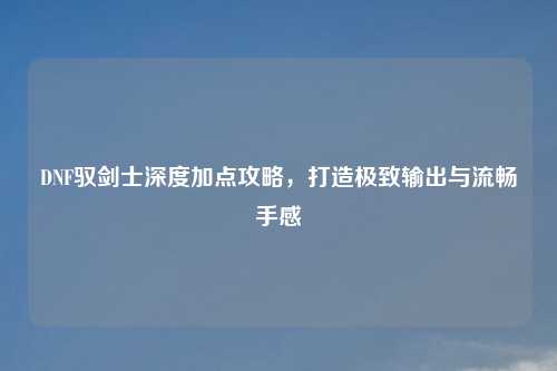 DNF驭剑士深度加点攻略，打造极致输出与流畅手感