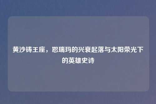 黄沙铸王座，恕瑞玛的兴衰起落与太阳荣光下的英雄史诗