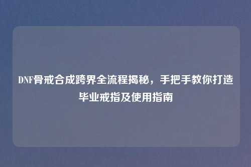 DNF骨戒合成跨界全流程揭秘，手把手教你打造毕业戒指及使用指南