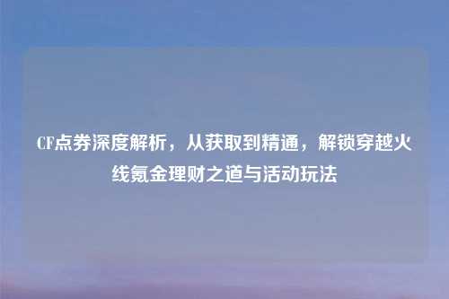 CF点券深度解析，从获取到精通，解锁穿越火线氪金理财之道与活动玩法
