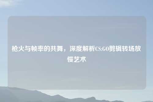 枪火与帧率的共舞，深度解析CS:GO剪辑转场放慢艺术