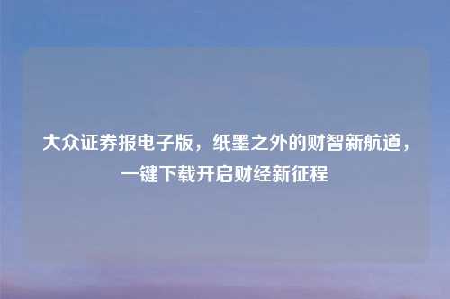 大众证券报电子版，纸墨之外的财智新航道，一键下载开启财经新征程