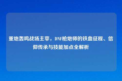 重炮轰鸣战场主宰，DNF枪炮师的铁血征程、信仰传承与技能加点全解析