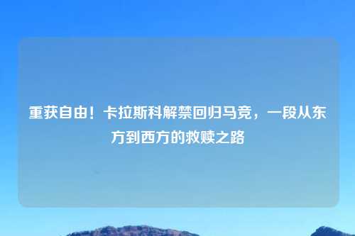 重获自由！卡拉斯科解禁回归马竞，一段从东方到西方的救赎之路