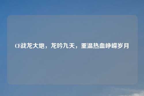 CF战龙大炮，龙吟九天，重温热血峥嵘岁月