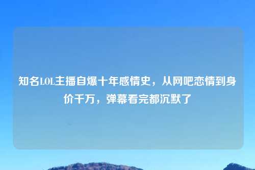 知名LOL主播自爆十年感情史，从网吧恋情到身价千万，弹幕看完都沉默了