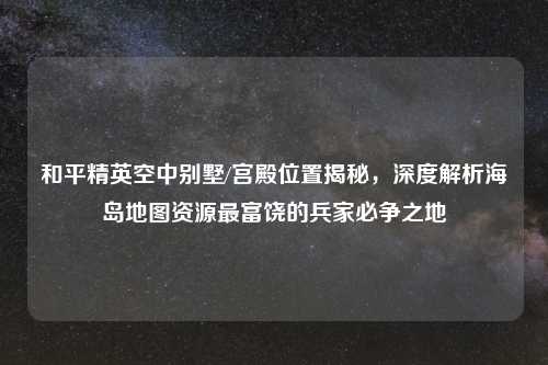 和平精英空中别墅/宫殿位置揭秘，深度解析海岛地图资源最富饶的兵家必争之地