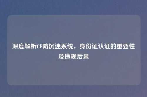 深度解析CF防沉迷系统,身份证认证的重要性及违规后果