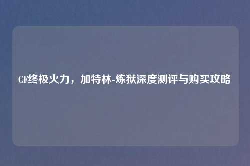 CF终极火力，加特林-炼狱深度测评与购买攻略