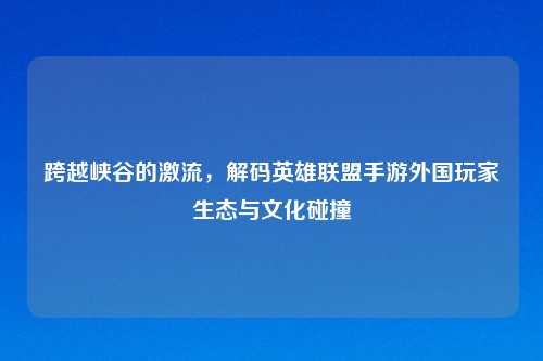 跨越峡谷的激流，解码英雄联盟手游外国玩家生态与文化碰撞