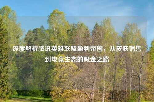 深度解析腾讯英雄联盟盈利帝国，从皮肤销售到电竞生态的吸金之路