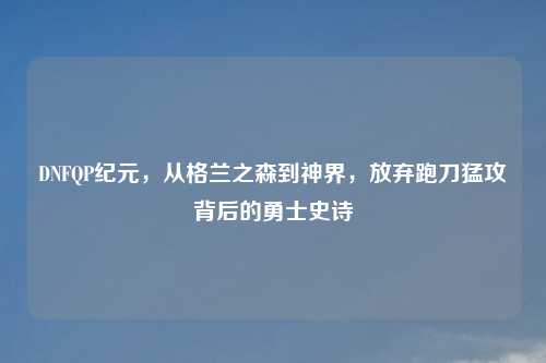 DNFQP纪元，从格兰之森到神界，放弃跑刀猛攻背后的勇士史诗