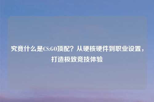 究竟什么是CS:GO顶配？从硬核硬件到职业设置，打造极致竞技体验