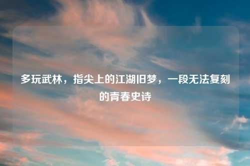 多玩武林,指尖上的江湖旧梦,一段无法复刻的青春史诗