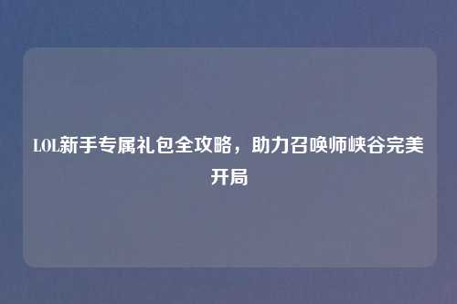 LOL新手专属礼包全攻略，助力召唤师峡谷完美开局
