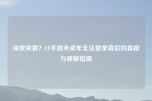 深夜突袭？CF手游未成年无法登录背后的真相与破解指南