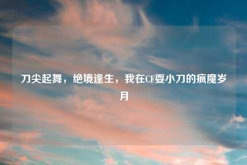 刀尖起舞，绝境逢生，我在CF耍小刀的疯魔岁月